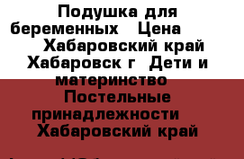 Подушка для беременных › Цена ­ 1 000 - Хабаровский край, Хабаровск г. Дети и материнство » Постельные принадлежности   . Хабаровский край